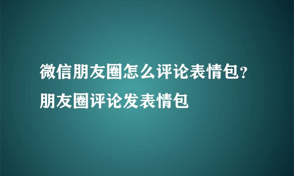 微信朋友圈怎么评论表情包?朋友圈评论发表情包